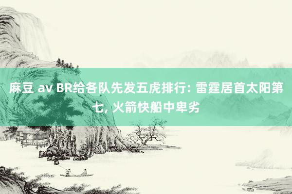 麻豆 av BR给各队先发五虎排行: 雷霆居首太阳第七， 火箭快船中卑劣