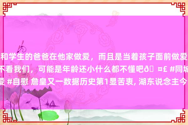 和学生的爸爸在他家做爱，而且是当着孩子面前做爱，太刺激了，孩子完全不看我们，可能是年龄还小什么都不懂吧🤣 #同城 #文爱 #自慰 詹皇又一数据历史第1显苦衷， 湖东说念主今夏6运作0鸿沟量度战绩证一切