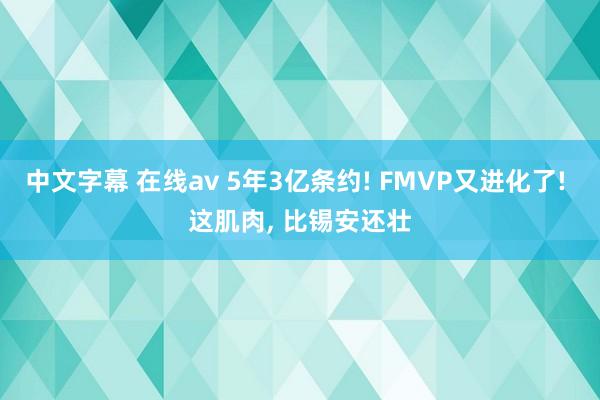 中文字幕 在线av 5年3亿条约! FMVP又进化了! 这肌肉， 比锡安还壮