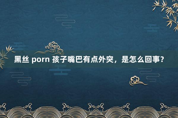 黑丝 porn 孩子嘴巴有点外突，是怎么回事？