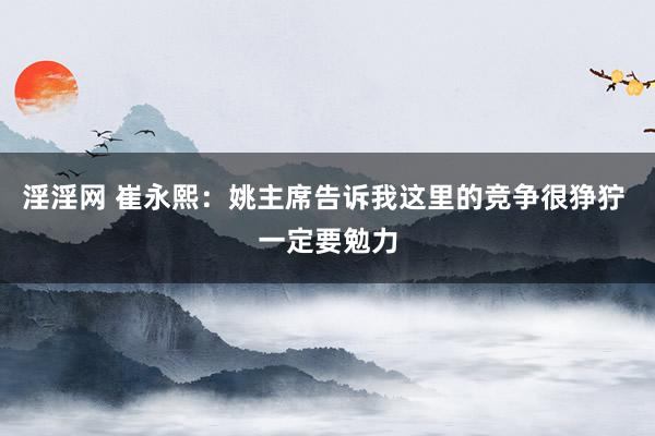 淫淫网 崔永熙：姚主席告诉我这里的竞争很狰狞 一定要勉力