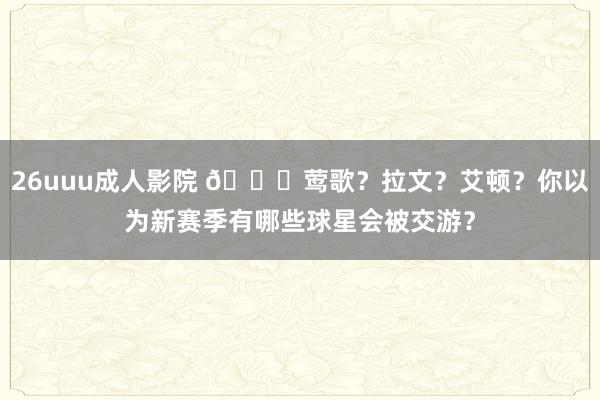 26uuu成人影院 👀莺歌？拉文？艾顿？你以为新赛季有哪些球星会被交游？