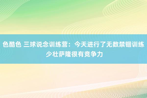 色酷色 三球说念训练营：今天进行了无数禁锢训练 少壮萨隆很有竞争力