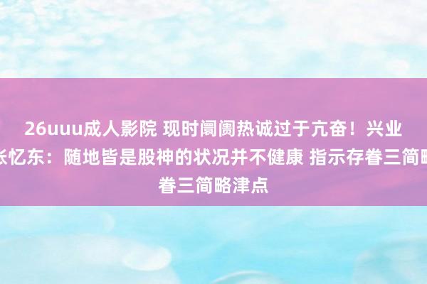 26uuu成人影院 现时阛阓热诚过于亢奋！兴业证券张忆东：随地皆是股神的状况并不健康 指示存眷三简略津点