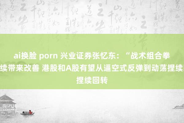 ai换脸 porn 兴业证券张忆东：“战术组合拳”捏续带来改善 港股和A股有望从逼空式反弹到动荡捏续回转