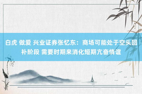 白虎 做爱 兴业证券张忆东：商场可能处于空头回补阶段 需要时期来消化短期亢奋情谊