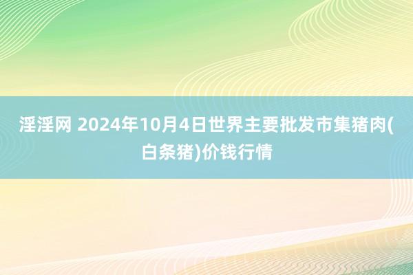 淫淫网 2024年10月4日世界主要批发市集猪肉(白条猪)价钱行情