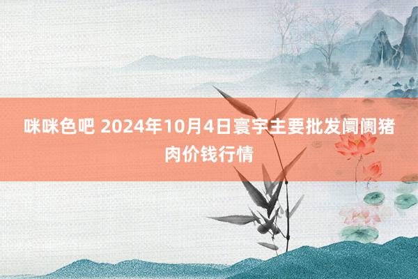 咪咪色吧 2024年10月4日寰宇主要批发阛阓猪肉价钱行情