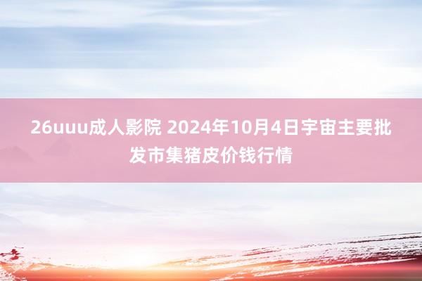 26uuu成人影院 2024年10月4日宇宙主要批发市集猪皮价钱行情