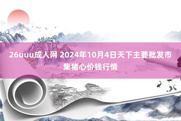 26uuu成人网 2024年10月4日天下主要批发市集猪心价钱行情