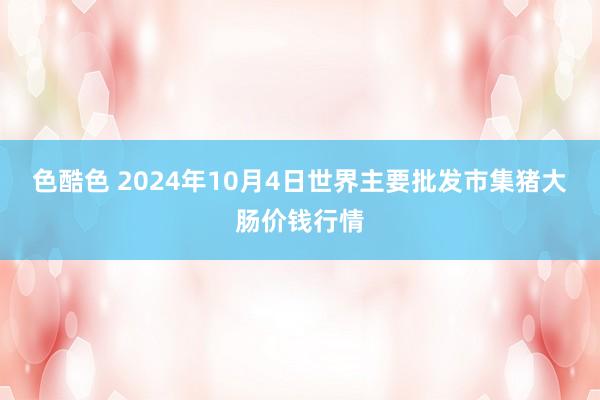 色酷色 2024年10月4日世界主要批发市集猪大肠价钱行情