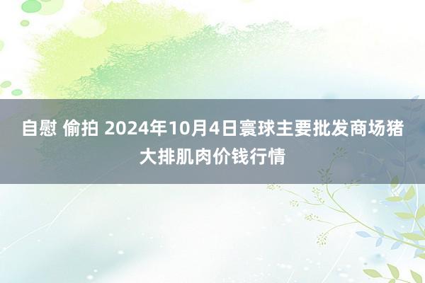 自慰 偷拍 2024年10月4日寰球主要批发商场猪大排肌肉价钱行情