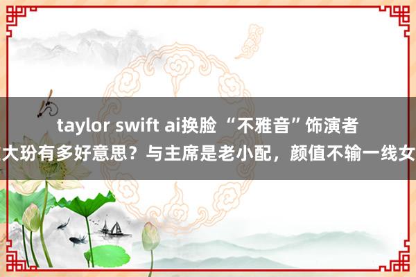 taylor swift ai换脸 “不雅音”饰演者左大玢有多好意思？与主席是老小配，颜值不输一线女星