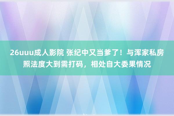 26uuu成人影院 张纪中又当爹了！与浑家私房照法度大到需打码，相处自大委果情况