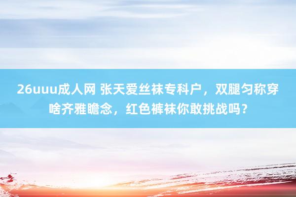 26uuu成人网 张天爱丝袜专科户，双腿匀称穿啥齐雅瞻念，红色裤袜你敢挑战吗？