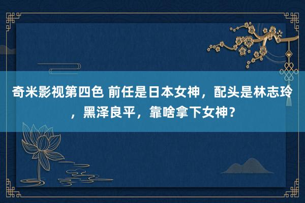 奇米影视第四色 前任是日本女神，配头是林志玲，黑泽良平，靠啥拿下女神？