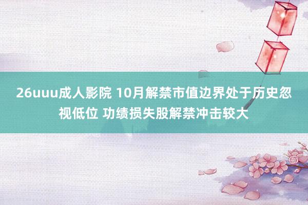 26uuu成人影院 10月解禁市值边界处于历史忽视低位 功绩损失股解禁冲击较大