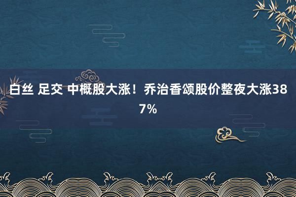 白丝 足交 中概股大涨！乔治香颂股价整夜大涨387%