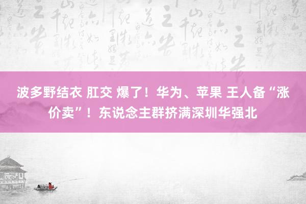 波多野结衣 肛交 爆了！华为、苹果 王人备“涨价卖”！东说念主群挤满深圳华强北