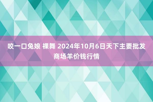 咬一口兔娘 裸舞 2024年10月6日天下主要批发商场羊价钱行情