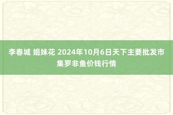 李春城 姐妹花 2024年10月6日天下主要批发市集罗非鱼价钱行情