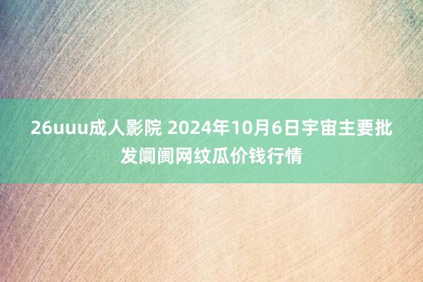 26uuu成人影院 2024年10月6日宇宙主要批发阛阓网纹瓜价钱行情