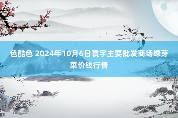 色酷色 2024年10月6日寰宇主要批发商场绿芽菜价钱行情