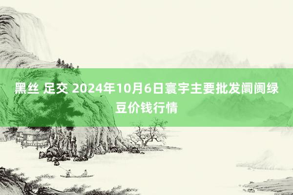 黑丝 足交 2024年10月6日寰宇主要批发阛阓绿豆价钱行情