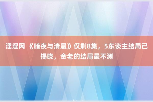 淫淫网 《暗夜与清晨》仅剩8集，5东谈主结局已揭晓，金老的结局最不测