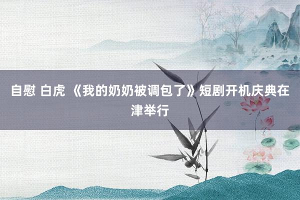 自慰 白虎 《我的奶奶被调包了》短剧开机庆典在津举行