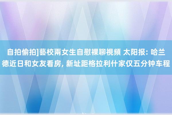 自拍偷拍]藝校兩女生自慰裸聊視頻 太阳报: 哈兰德近日和女友看房， 新址距格拉利什家仅五分钟车程