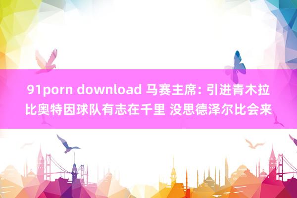 91porn download 马赛主席: 引进青木拉比奥特因球队有志在千里 没思德泽尔比会来