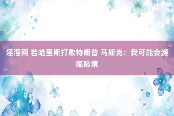 淫淫网 若哈里斯打败特朗普 马斯克：我可能会濒临险境