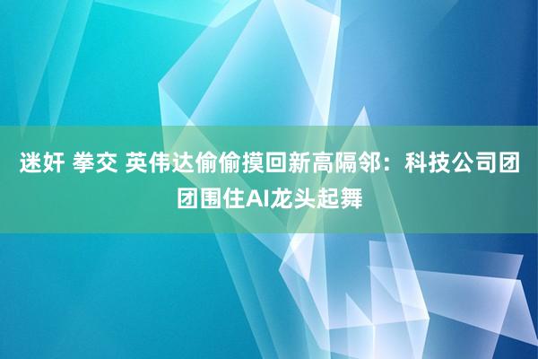 迷奸 拳交 英伟达偷偷摸回新高隔邻：科技公司团团围住AI龙头起舞