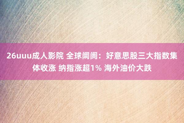 26uuu成人影院 全球阛阓：好意思股三大指数集体收涨 纳指涨超1% 海外油价大跌