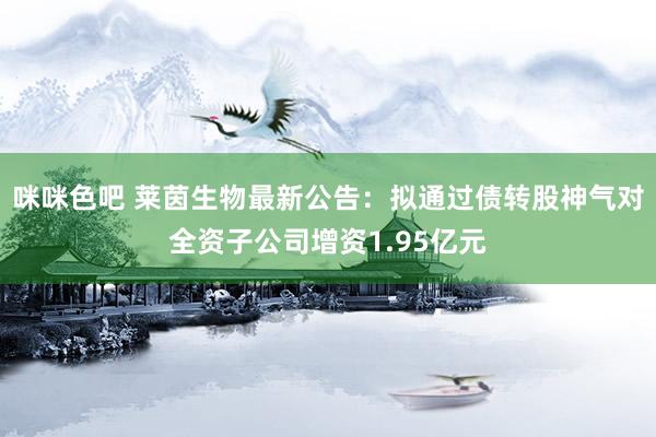 咪咪色吧 莱茵生物最新公告：拟通过债转股神气对全资子公司增资1.95亿元