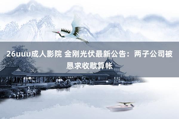 26uuu成人影院 金刚光伏最新公告：两子公司被恳求收歇算帐