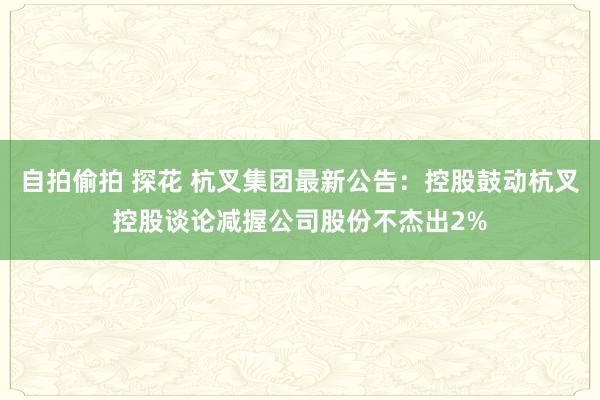 自拍偷拍 探花 杭叉集团最新公告：控股鼓动杭叉控股谈论减握公司股份不杰出2%