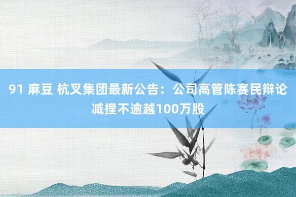 91 麻豆 杭叉集团最新公告：公司高管陈赛民辩论减捏不逾越100万股