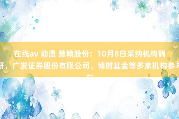 在线av 动漫 慧翰股份：10月8日采纳机构调研，广发证券股份有限公司、博时基金等多家机构参与