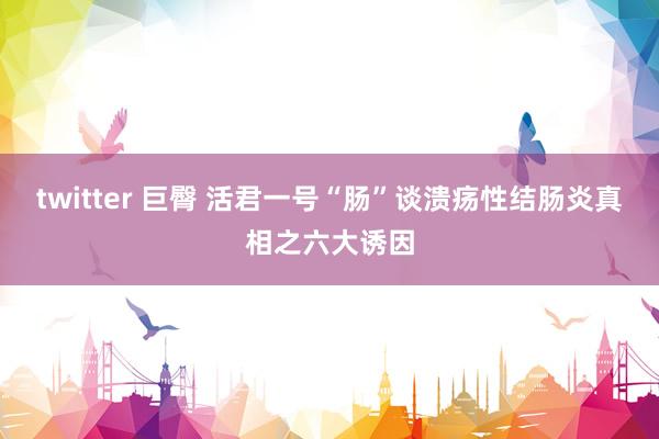 twitter 巨臀 活君一号“肠”谈溃疡性结肠炎真相之六大诱因