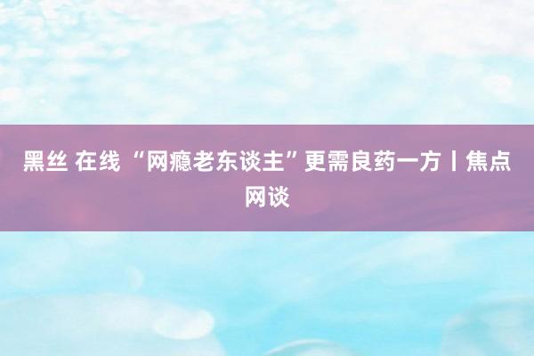 黑丝 在线 “网瘾老东谈主”更需良药一方丨焦点网谈