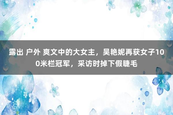 露出 户外 爽文中的大女主，吴艳妮再获女子100米栏冠军，采访时掉下假睫毛