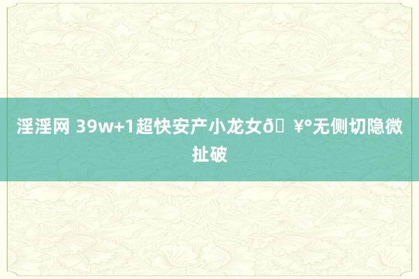 淫淫网 39w+1超快安产小龙女🥰无侧切隐微扯破