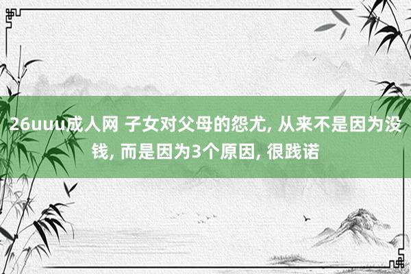 26uuu成人网 子女对父母的怨尤， 从来不是因为没钱， 而是因为3个原因， 很践诺