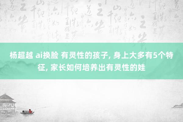 杨超越 ai换脸 有灵性的孩子， 身上大多有5个特征， 家长如何培养出有灵性的娃