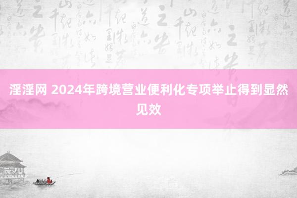 淫淫网 2024年跨境营业便利化专项举止得到显然见效