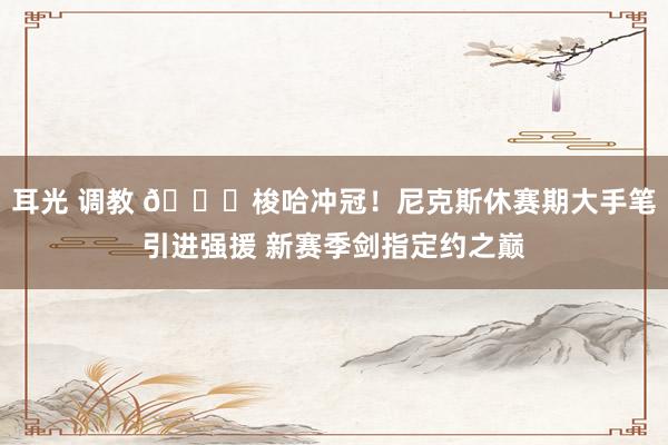 耳光 调教 🏆梭哈冲冠！尼克斯休赛期大手笔引进强援 新赛季剑指定约之巅