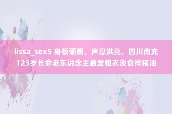 lissa_sex5 身板硬朗，声息洪亮，四川南充123岁长命老东说念主最爱粗衣淡食拌猪油