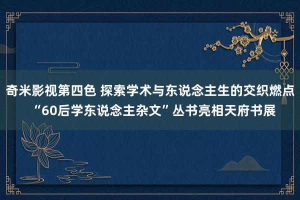 奇米影视第四色 探索学术与东说念主生的交织燃点  “60后学东说念主杂文”丛书亮相天府书展